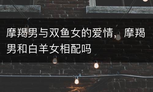 摩羯男与双鱼女的爱情，摩羯男和白羊女相配吗