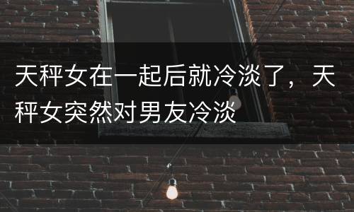 天秤女在一起后就冷淡了，天秤女突然对男友冷淡
