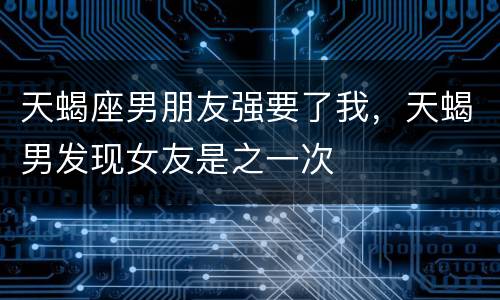 天蝎座男朋友强要了我，天蝎男发现女友是之一次