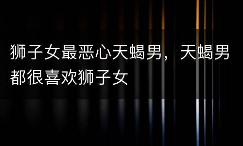 狮子女最恶心天蝎男，天蝎男都很喜欢狮子女