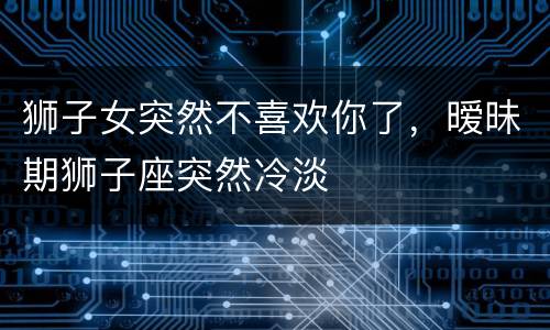 狮子女突然不喜欢你了，暧昧期狮子座突然冷淡