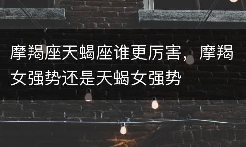 摩羯座天蝎座谁更厉害，摩羯女强势还是天蝎女强势