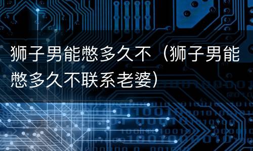 狮子男能憋多久不（狮子男能憋多久不联系老婆）