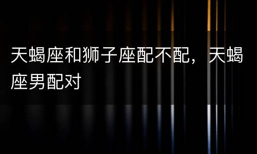 天蝎座和狮子座配不配，天蝎座男配对
