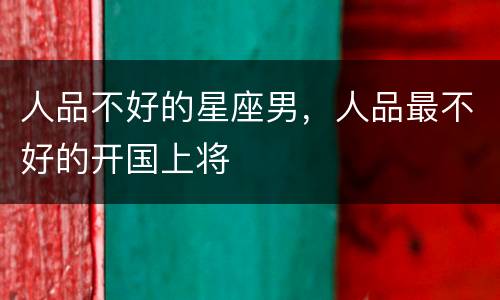人品不好的星座男，人品最不好的开国上将