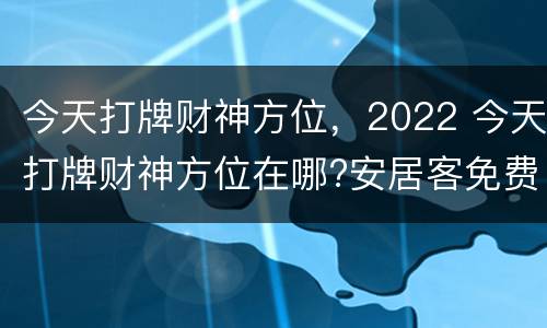 今天打牌财神方位，2022 今天打牌财神方位在哪?安居客免费下载安装