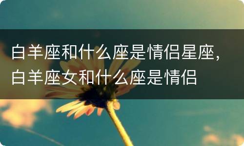 白羊座和什么座是情侣星座，白羊座女和什么座是情侣