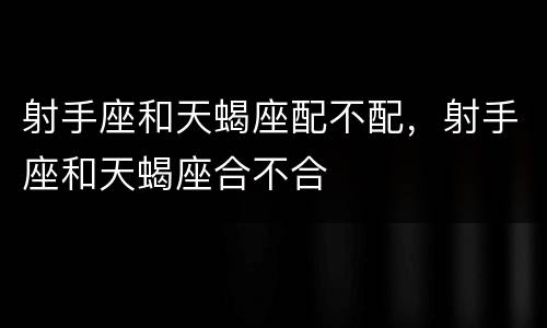 射手座和天蝎座配不配，射手座和天蝎座合不合