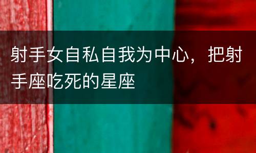 射手女自私自我为中心，把射手座吃死的星座