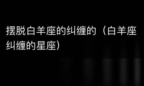 摆脱白羊座的纠缠的（白羊座纠缠的星座）