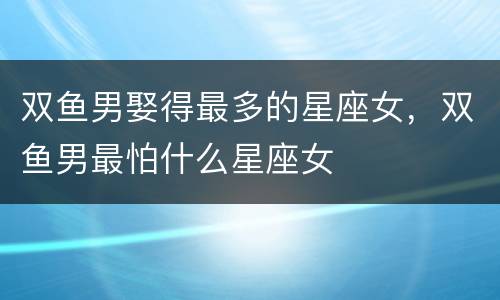 双鱼男娶得最多的星座女，双鱼男最怕什么星座女