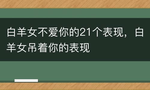 白羊女不爱你的21个表现，白羊女吊着你的表现