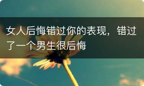 女人后悔错过你的表现，错过了一个男生很后悔