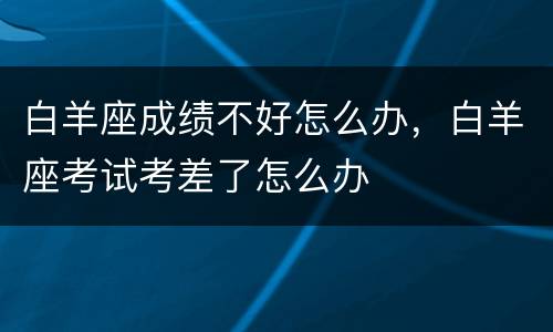 白羊座成绩不好怎么办，白羊座考试考差了怎么办