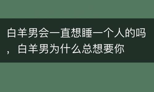 白羊男会一直想睡一个人的吗，白羊男为什么总想要你