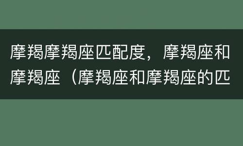 摩羯摩羯座匹配度，摩羯座和摩羯座（摩羯座和摩羯座的匹配度）