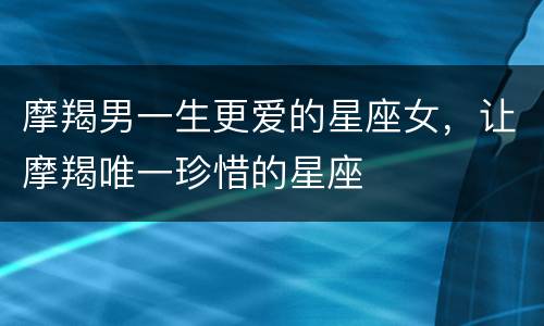 摩羯男一生更爱的星座女，让摩羯唯一珍惜的星座