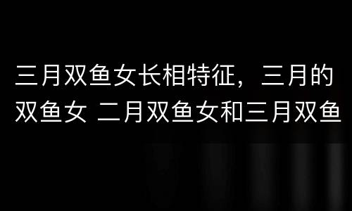 三月双鱼女长相特征，三月的双鱼女 二月双鱼女和三月双鱼女