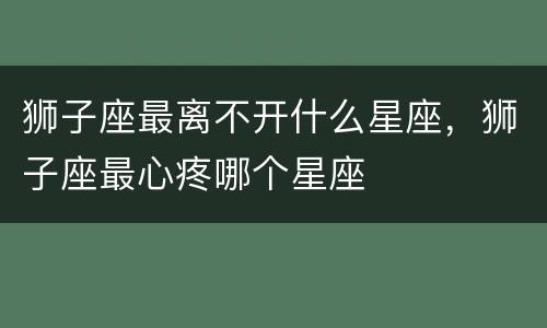 狮子座最离不开什么星座，狮子座最心疼哪个星座