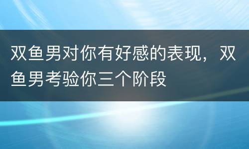 双鱼男对你有好感的表现，双鱼男考验你三个阶段