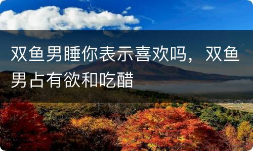 双鱼男睡你表示喜欢吗，双鱼男占有欲和吃醋