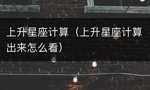 上升星座计算（上升星座计算出来怎么看）