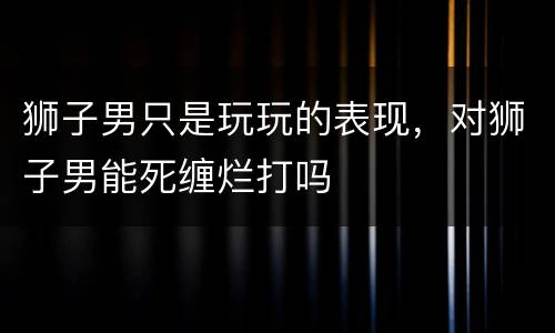 狮子男只是玩玩的表现，对狮子男能死缠烂打吗