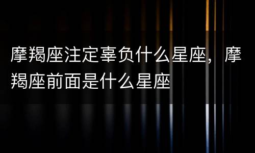 摩羯座注定辜负什么星座，摩羯座前面是什么星座
