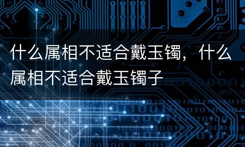 什么属相不适合戴玉镯，什么属相不适合戴玉镯子