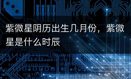紫微星阴历出生几月份，紫微星是什么时辰