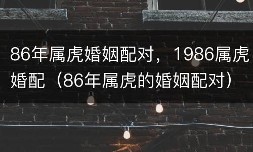 86年属虎婚姻配对，1986属虎婚配（86年属虎的婚姻配对）