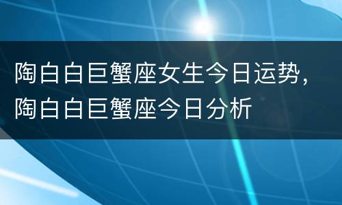 陶白白巨蟹座女生今日运势，陶白白巨蟹座今日分析