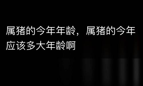属猪的今年年龄，属猪的今年应该多大年龄啊
