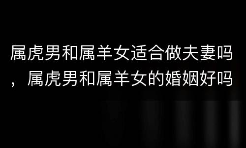 属虎男和属羊女适合做夫妻吗，属虎男和属羊女的婚姻好吗