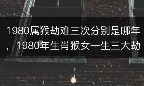 1980属猴劫难三次分别是哪年，1980年生肖猴女一生三大劫难