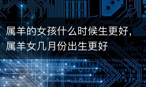 属羊的女孩什么时候生更好，属羊女几月份出生更好