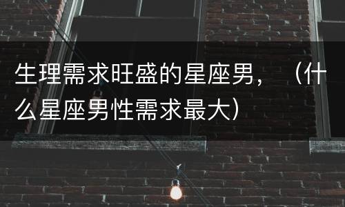 生理需求旺盛的星座男，（什么星座男性需求最大）