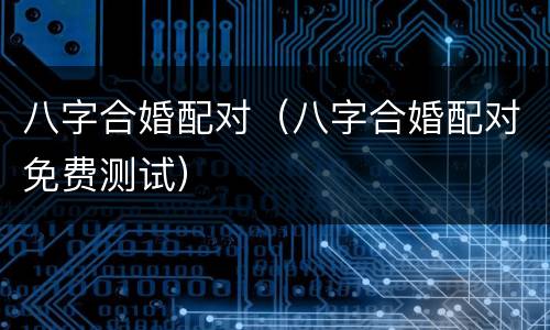 八字合婚配对（八字合婚配对免费测试）