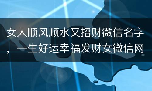 女人顺风顺水又招财微信名字，一生好运幸福发财女微信网名