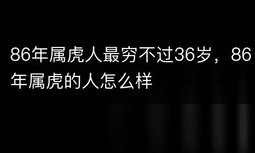 86年属虎人最穷不过36岁，86年属虎的人怎么样