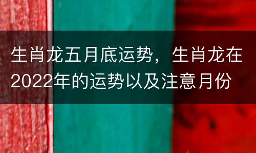 生肖龙五月底运势，生肖龙在2022年的运势以及注意月份