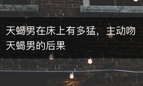 天蝎男在床上有多猛，主动吻天蝎男的后果