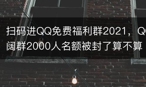扫码进QQ免费福利群2021，QQ阔群2000人名额被封了算不算，要是
