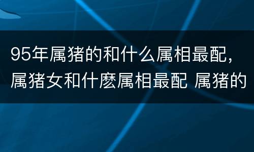 95年属猪的和什么属相最配，属猪女和什麽属相最配 属猪的女人