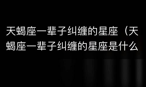 天蝎座一辈子纠缠的星座（天蝎座一辈子纠缠的星座是什么）
