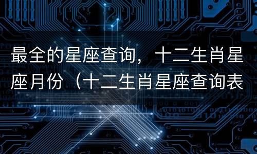 最全的星座查询，十二生肖星座月份（十二生肖星座查询表）
