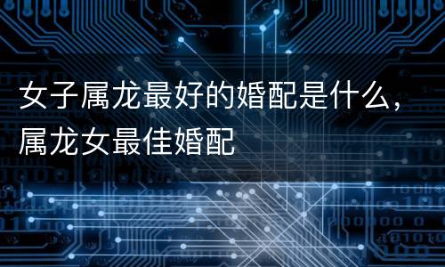 女子属龙最好的婚配是什么，属龙女最佳婚配