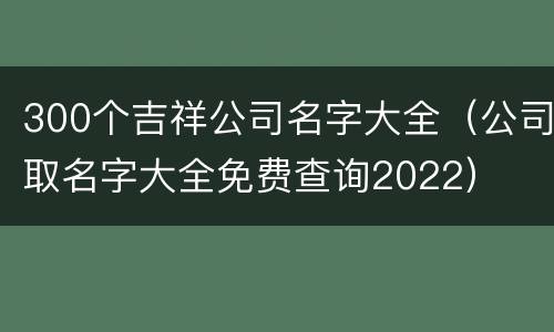 300个吉祥公司名字大全（公司取名字大全免费查询2022）