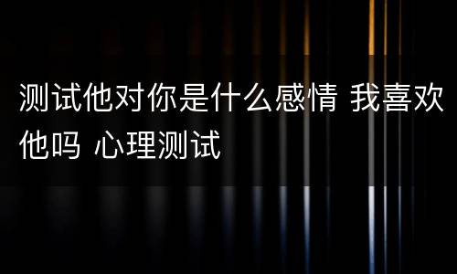 测试他对你是什么感情 我喜欢他吗 心理测试