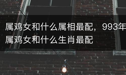 属鸡女和什么属相最配，993年属鸡女和什么生肖最配